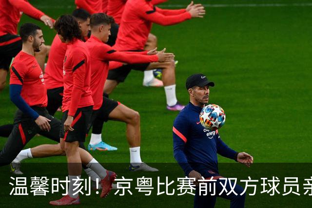 温馨时刻！京粤比赛前双方球员亲切互动，崔永熙重聚老友
